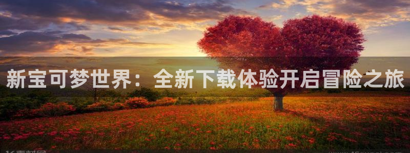 广州杏耀网络科技有限公司怎么样：新宝可梦世界：全新下载体验开启冒险之旅