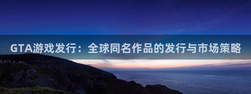 杏耀子招聘：GTA游戏发行：全球同名作品的发行与市场策略